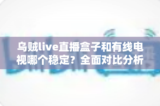 乌贼live直播盒子和有线电视哪个稳定？全面对比分析与家庭选购指南