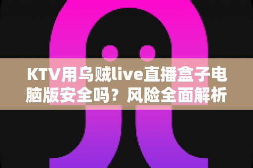 KTV用乌贼live直播盒子电脑版安全吗?风险全面解析与安全使用指南 KTV用乌贼live直播盒子电脑版安全吗?风险全面解析与安全使用指南