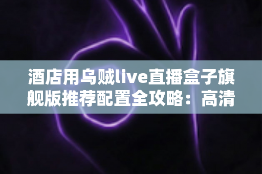 酒店用乌贼live直播盒子旗舰版推荐配置全攻略:高清稳定直播,从选对硬件开始 酒店用乌贼live直播盒子旗舰版推荐配置全攻略:高清稳定直播,从选对硬件开始