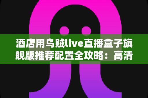 酒店用乌贼live直播盒子旗舰版推荐配置全攻略:高清稳定直播,从选对硬件开始 酒店用乌贼live直播盒子旗舰版推荐配置全攻略:高清稳定直播,从选对硬件开始