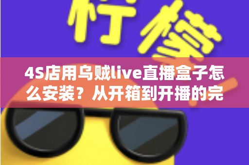 4S店用乌贼live直播盒子怎么安装？从开箱到开播的完整安装教程与运营指南