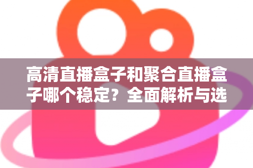 高清直播盒子和聚合直播盒子哪个稳定？全面解析与选购建议助你做出明智选择