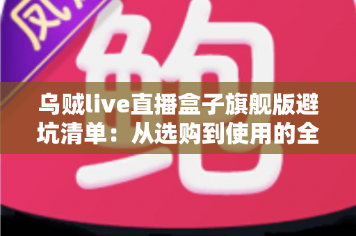 乌贼live直播盒子旗舰版避坑清单：从选购到使用的全流程防坑指南，帮你省心省钱少走弯路
