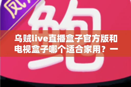 乌贼live直播盒子官方版和电视盒子哪个适合家用？一文读懂家庭观影设备如何选