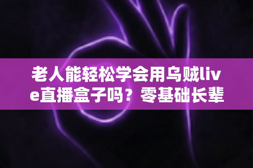 老人能轻松学会用乌贼live直播盒子吗？零基础长辈快速上手的直播神器全解析