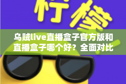乌贼live直播盒子官方版和直播盒子哪个好？全面对比与实用选购指南