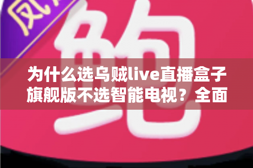 为什么选乌贼live直播盒子旗舰版不选智能电视？全面对比解析与选购攻略
