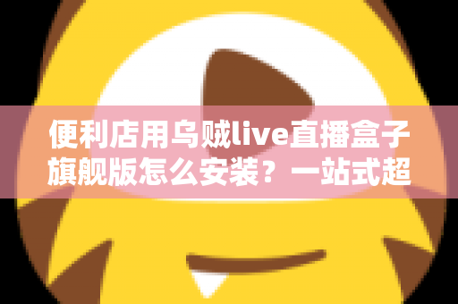 便利店用乌贼live直播盒子旗舰版怎么安装？一站式超详细安装教程，助您快速开启智慧门店直播新体验