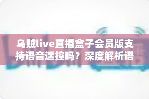 乌贼live直播盒子会员版支持语音遥控吗？深度解析语音遥控功能与使用体验