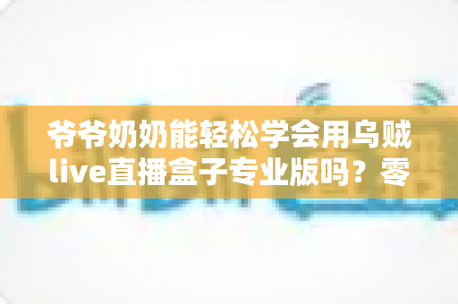 爷爷奶奶能轻松学会用乌贼live直播盒子专业版吗？零基础老人上手全指南