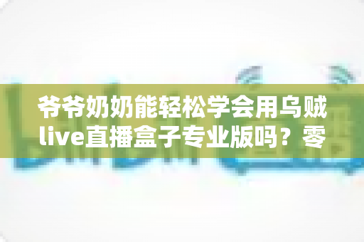 爷爷奶奶能轻松学会用乌贼live直播盒子专业版吗？零基础老人上手全指南