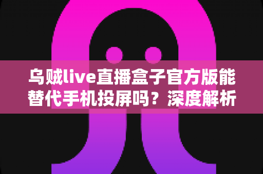 乌贼live直播盒子官方版能替代手机投屏吗？深度解析大屏观影体验的全新升级方案