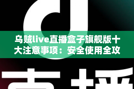 乌贼live直播盒子旗舰版十大注意事项：安全使用全攻略，新手必看避坑指南