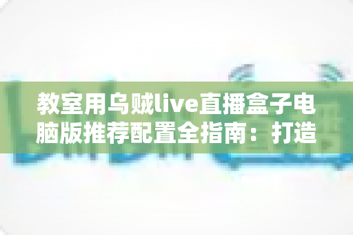 教室用乌贼live直播盒子电脑版推荐配置全指南：打造流畅稳定的课堂直播体验