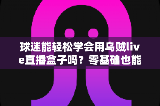 球迷能轻松学会用乌贼live直播盒子吗？零基础也能快速上手的观赛攻略全解析
