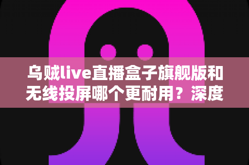 乌贼live直播盒子旗舰版和无线投屏哪个更耐用？深度解析直播设备耐用性与选购指南