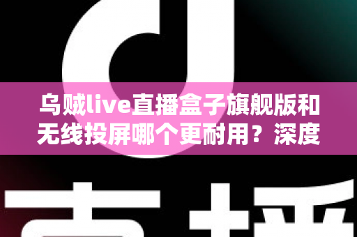 乌贼live直播盒子旗舰版和无线投屏哪个更耐用？深度解析直播设备耐用性与选购指南