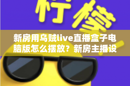 新房用乌贼live直播盒子电脑版怎么摆放？新房主播设备布置全攻略与实用摆放技巧
