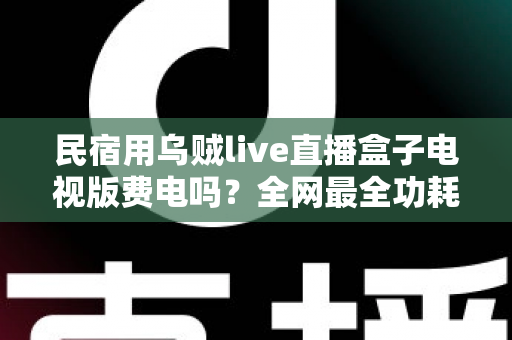 民宿用乌贼live直播盒子电视版费电吗？全网最全功耗真相解析与省电省钱运营指南