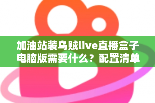 加油站装乌贼live直播盒子电脑版需要什么？配置清单与安装指南全解析