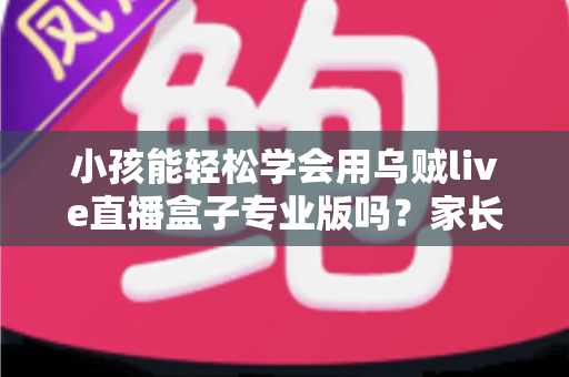 小孩能轻松学会用乌贼live直播盒子专业版吗？家长必读的上手难度与安全使用全解析