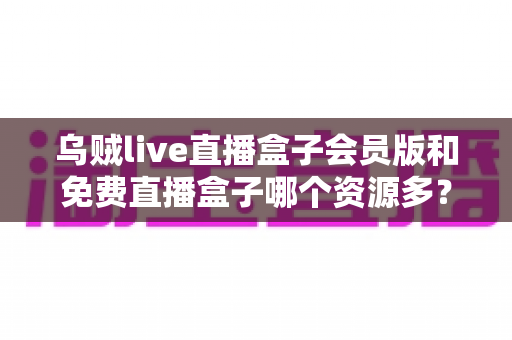 乌贼live直播盒子会员版和免费直播盒子哪个资源多？全面深度对比解析与选购指南
