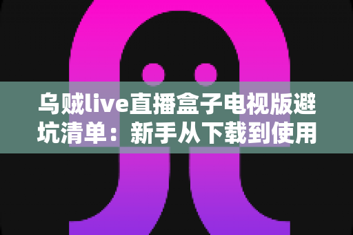 乌贼live直播盒子电视版避坑清单：新手从下载到使用零踩雷的保姆级指南