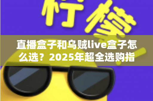 直播盒子和乌贼live盒子怎么选?2025年超全选购指南帮你轻松避坑 直播盒子和乌贼live盒子怎么选?2025年超全选购指南帮你轻松避坑