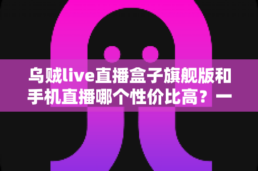 乌贼live直播盒子旗舰版和手机直播哪个性价比高？一篇看懂的真实对比指南
