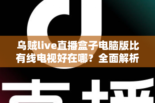 乌贼live直播盒子电脑版比有线电视好在哪？全面解析智能观影时代的七大核心优势