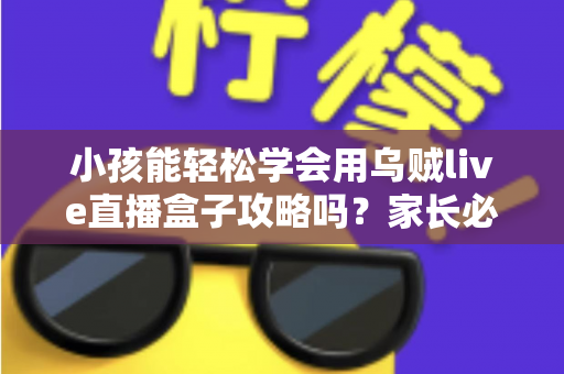 小孩能轻松学会用乌贼live直播盒子攻略吗？家长必读的完整上手指南与安全建议