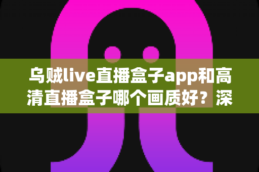 乌贼live直播盒子app和高清直播盒子哪个画质好？深度画质对比评测助你选出最佳直播伴侣