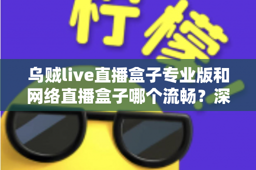 乌贼live直播盒子专业版和网络直播盒子哪个流畅？深度对比解析与流畅观看全指南