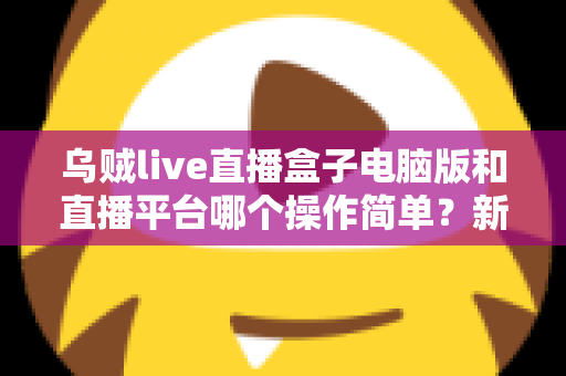 乌贼live直播盒子电脑版和直播平台哪个操作简单?新手主播快速上手全攻略 乌贼live直播盒子电脑版和直播平台哪个操作简单?新手主播快速上手全攻略