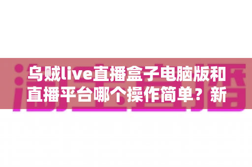 乌贼live直播盒子电脑版和直播平台哪个操作简单?新手主播快速上手全攻略 乌贼live直播盒子电脑版和直播平台哪个操作简单?新手主播快速上手全攻略