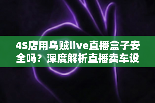 4S店用乌贼live直播盒子安全吗？深度解析直播卖车设备的安全性与合规使用指南