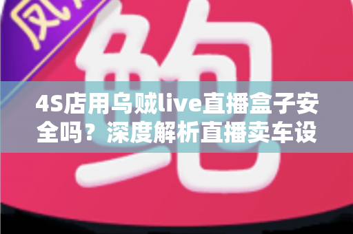 4S店用乌贼live直播盒子安全吗？深度解析直播卖车设备的安全性与合规使用指南