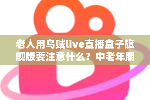 老人用乌贼live直播盒子旗舰版要注意什么？中老年朋友必读的安全使用全指南
