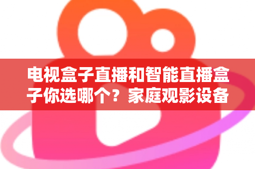 电视盒子直播和智能直播盒子你选哪个？家庭观影设备选购全攻略，看完不再纠结！