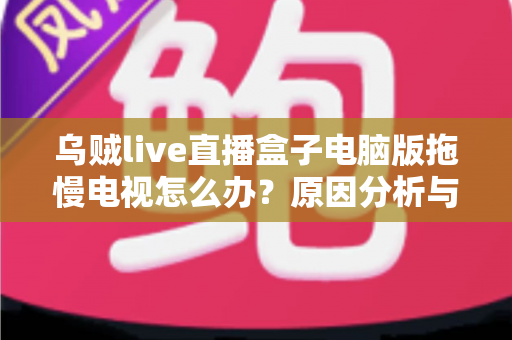 乌贼live直播盒子电脑版拖慢电视怎么办？原因分析与高效解决全指南