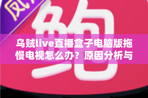 乌贼live直播盒子电脑版拖慢电视怎么办？原因分析与高效解决全指南