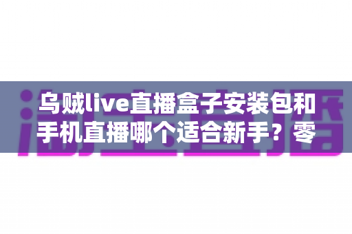 乌贼live直播盒子安装包和手机直播哪个适合新手？零基础主播入门设备选择全攻略与避坑指南