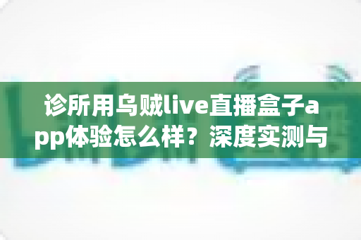 诊所用乌贼live直播盒子app体验怎么样？深度实测与真实使用心得全面解析