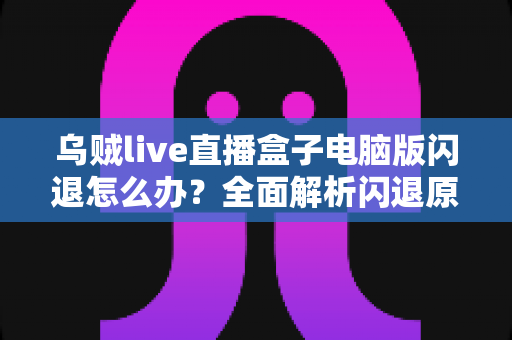 乌贼live直播盒子电脑版闪退怎么办？全面解析闪退原因与实用解决教程