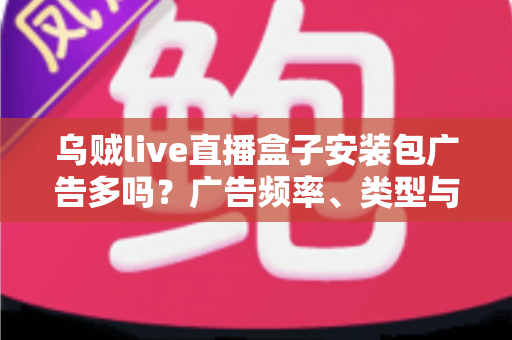 乌贼live直播盒子安装包广告多吗?广告频率、类型与应对方法全解析 乌贼live直播盒子安装包广告多吗?广告频率、类型与应对方法全解析