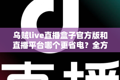 乌贼live直播盒子官方版和直播平台哪个更省电？全方位耗电对比与实用省电攻略