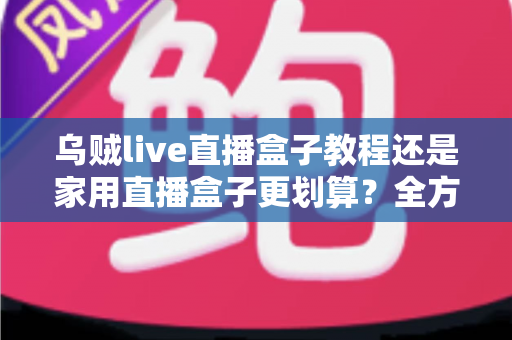乌贼live直播盒子教程还是家用直播盒子更划算？全方位对比帮你选对直播设备不踩坑