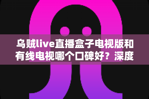 乌贼live直播盒子电视版和有线电视哪个口碑好？深度口碑对比与家庭观影选购指南
