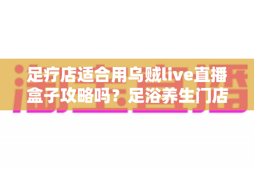 足疗店适合用乌贼live直播盒子攻略吗？足浴养生门店直播引流实操与避坑全指南