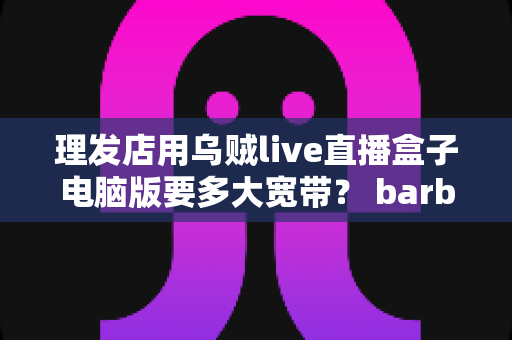 理发店用乌贼live直播盒子电脑版要多大宽带？ barber店主必看的带宽配置与优化全指南